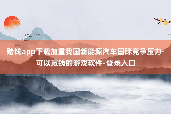 赌钱app下载加重我国新能源汽车国际竞争压力-可以赢钱的游戏软件-登录入口