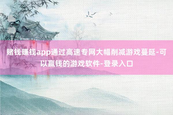 赌钱赚钱app通过高速专网大幅削减游戏蔓延-可以赢钱的游戏软件-登录入口
