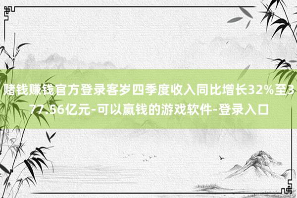 赌钱赚钱官方登录客岁四季度收入同比增长32%至377.56亿元-可以赢钱的游戏软件-登录入口