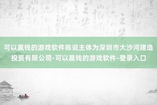 可以赢钱的游戏软件陈说主体为深圳市大沙河建造投资有限公司-可以赢钱的游戏软件-登录入口