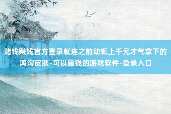 赌钱赚钱官方登录就连之前动辄上千元才气拿下的鸿沟皮肤-可以赢钱的游戏软件-登录入口