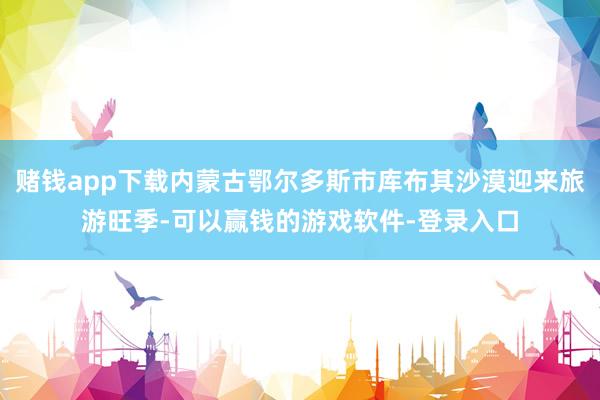 赌钱app下载内蒙古鄂尔多斯市库布其沙漠迎来旅游旺季-可以赢钱的游戏软件-登录入口
