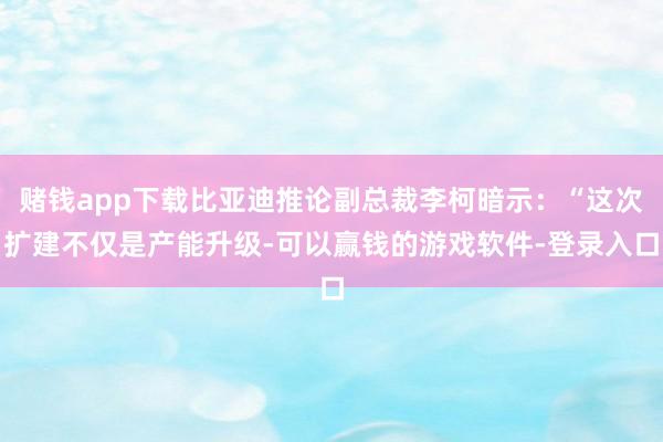 赌钱app下载比亚迪推论副总裁李柯暗示：“这次扩建不仅是产能升级-可以赢钱的游戏软件-登录入口