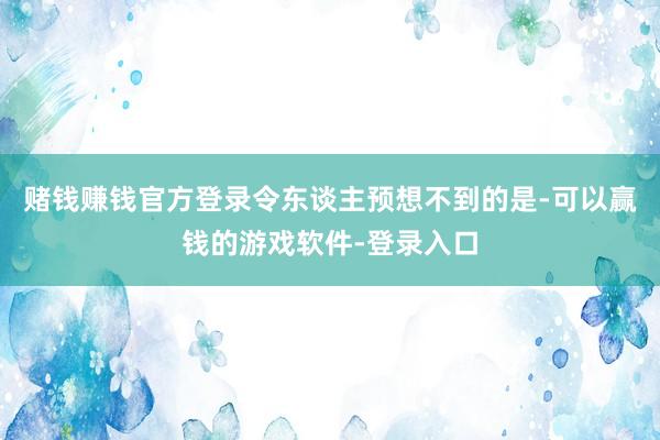 赌钱赚钱官方登录令东谈主预想不到的是-可以赢钱的游戏软件-登录入口