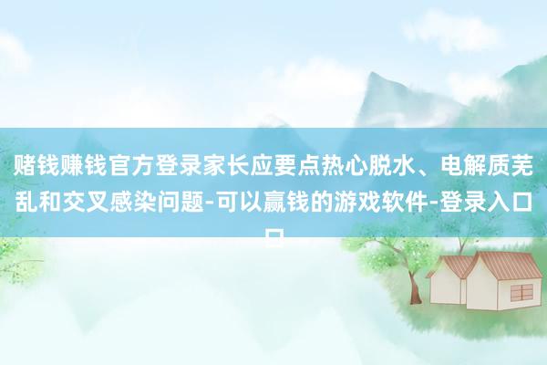 赌钱赚钱官方登录家长应要点热心脱水、电解质芜乱和交叉感染问题-可以赢钱的游戏软件-登录入口