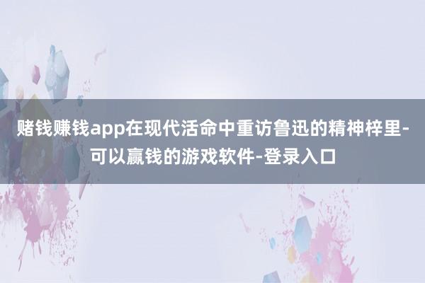 赌钱赚钱app在现代活命中重访鲁迅的精神梓里-可以赢钱的游戏软件-登录入口
