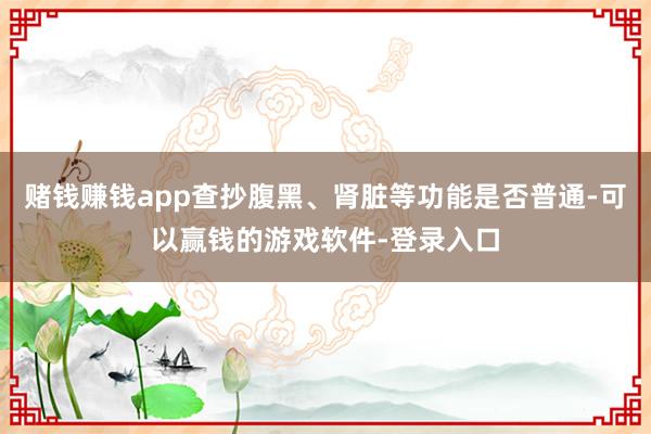 赌钱赚钱app查抄腹黑、肾脏等功能是否普通-可以赢钱的游戏软件-登录入口