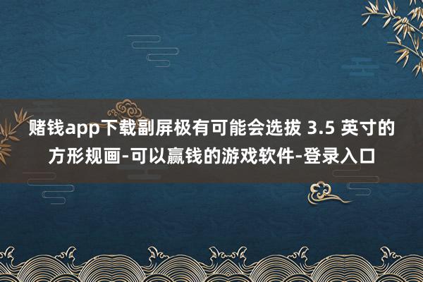 赌钱app下载副屏极有可能会选拔 3.5 英寸的方形规画-可以赢钱的游戏软件-登录入口