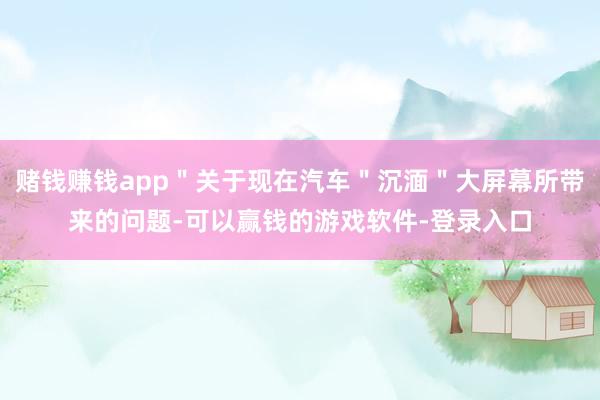 赌钱赚钱app＂关于现在汽车＂沉湎＂大屏幕所带来的问题-可以赢钱的游戏软件-登录入口