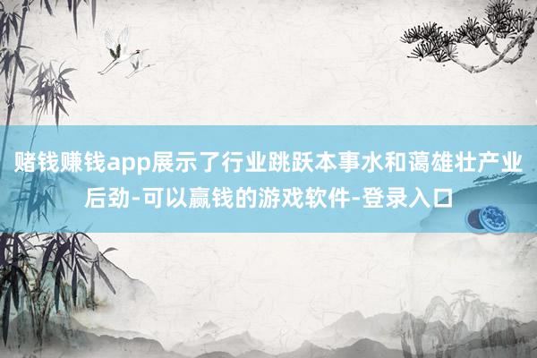 赌钱赚钱app展示了行业跳跃本事水和蔼雄壮产业后劲-可以赢钱的游戏软件-登录入口