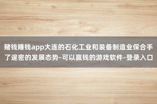 赌钱赚钱app大连的石化工业和装备制造业保合手了邃密的发展态势-可以赢钱的游戏软件-登录入口