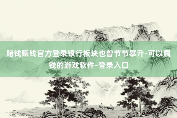赌钱赚钱官方登录银行板块也曾节节攀升-可以赢钱的游戏软件-登录入口
