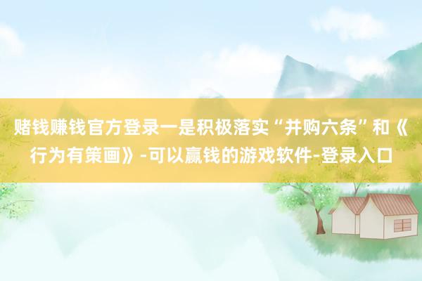 赌钱赚钱官方登录一是积极落实“并购六条”和《行为有策画》-可以赢钱的游戏软件-登录入口