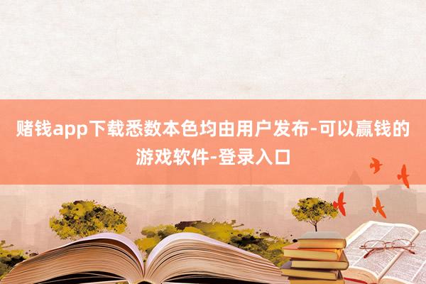 赌钱app下载悉数本色均由用户发布-可以赢钱的游戏软件-登录入口