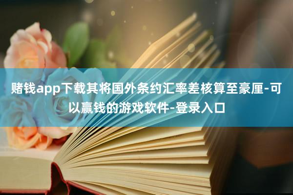 赌钱app下载其将国外条约汇率差核算至豪厘-可以赢钱的游戏软件-登录入口