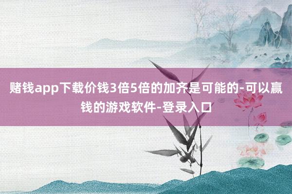 赌钱app下载价钱3倍5倍的加齐是可能的-可以赢钱的游戏软件-登录入口