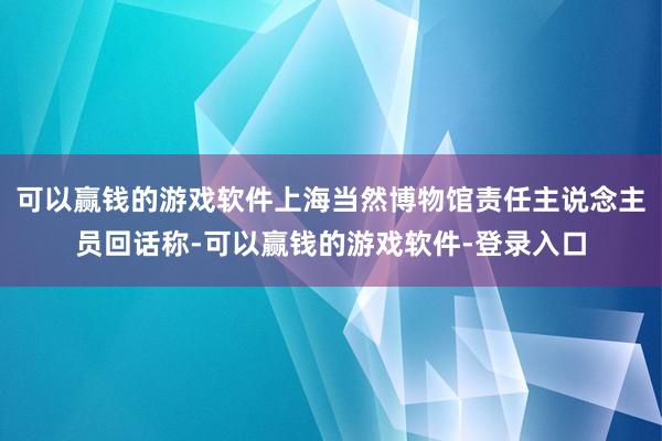 可以赢钱的游戏软件上海当然博物馆责任主说念主员回话称-可以赢钱的游戏软件-登录入口