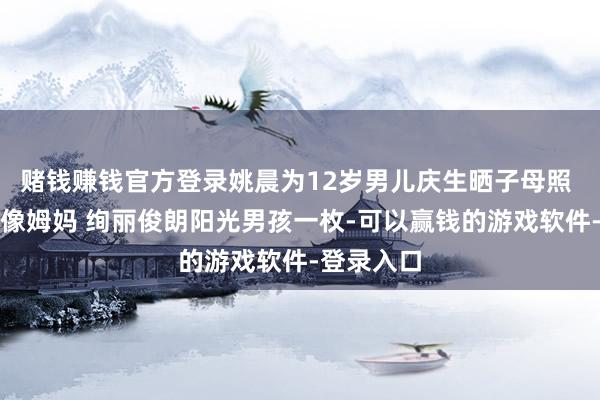 赌钱赚钱官方登录姚晨为12岁男儿庆生晒子母照 笑起来更像姆妈 绚丽俊朗阳光男孩一枚-可以赢钱的游戏软件-登录入口