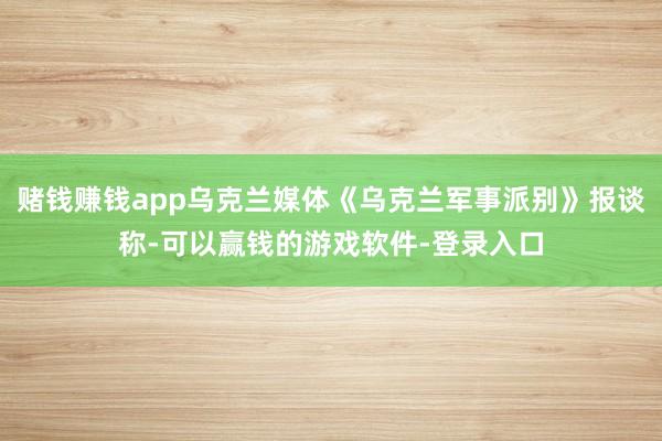 赌钱赚钱app乌克兰媒体《乌克兰军事派别》报谈称-可以赢钱的游戏软件-登录入口