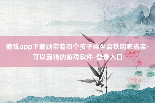赌钱app下载她带着四个孩子乘坐高铁回家省亲-可以赢钱的游戏软件-登录入口