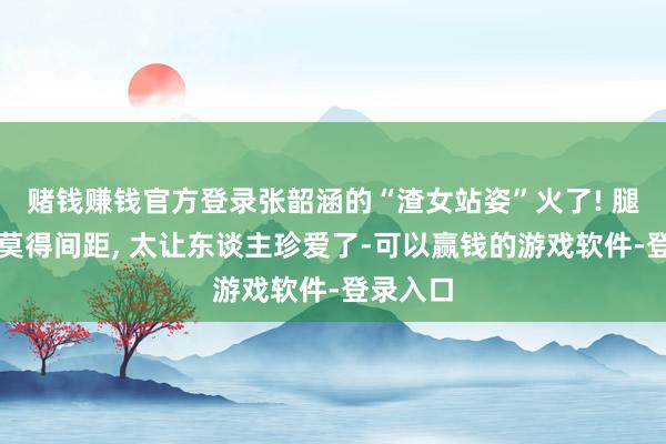 赌钱赚钱官方登录张韶涵的“渣女站姿”火了! 腿缝真是莫得间距, 太让东谈主珍爱了-可以赢钱的游戏软件-登录入口