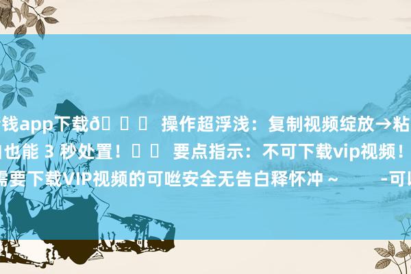 赌钱app下载💌 操作超浮浅：复制视频绽放→粘贴到软件→点击下载小白也能 3 秒处置！⚠️ 要点指示：不可下载vip视频！需要下载VIP视频的可咝安全无告白释怀冲～        -可以赢钱的游戏软件-登录入口