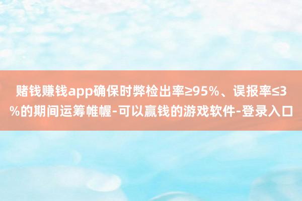 赌钱赚钱app确保时弊检出率≥95%、误报率≤3%的期间运筹帷幄-可以赢钱的游戏软件-登录入口