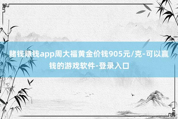 赌钱赚钱app周大福黄金价钱905元/克-可以赢钱的游戏软件-登录入口