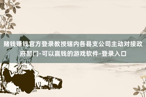 赌钱赚钱官方登录教授辖内各县支公司主动对接政府部门-可以赢钱的游戏软件-登录入口