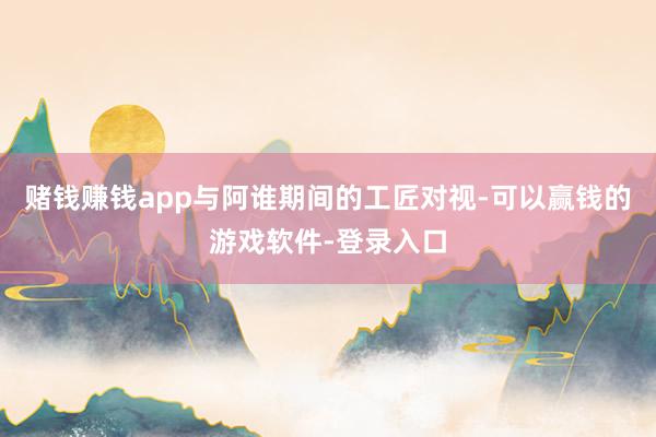 赌钱赚钱app与阿谁期间的工匠对视-可以赢钱的游戏软件-登录入口