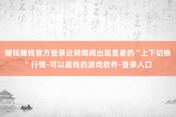 赌钱赚钱官方登录近期阛阓出现显著的“上下切换”行情-可以赢钱的游戏软件-登录入口