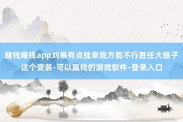 赌钱赚钱app刘琳有点挂牵我方能不行胜任大娘子这个变装-可以赢钱的游戏软件-登录入口