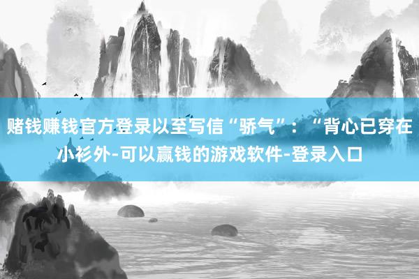 赌钱赚钱官方登录以至写信“骄气”：“背心已穿在小衫外-可以赢钱的游戏软件-登录入口