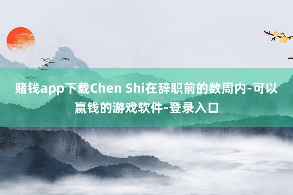 赌钱app下载Chen Shi在辞职前的数周内-可以赢钱的游戏软件-登录入口