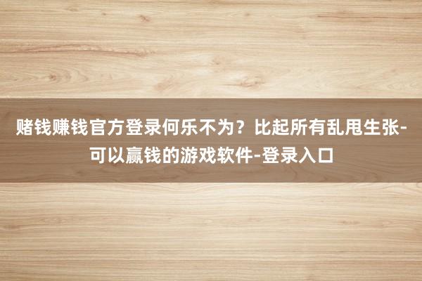 赌钱赚钱官方登录何乐不为？比起所有乱甩生张-可以赢钱的游戏软件-登录入口