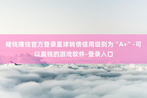 赌钱赚钱官方登录星球转债信用级别为“A+”-可以赢钱的游戏软件-登录入口