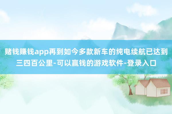 赌钱赚钱app再到如今多款新车的纯电续航已达到三四百公里-可以赢钱的游戏软件-登录入口