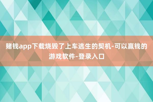 赌钱app下载烧毁了上车逃生的契机-可以赢钱的游戏软件-登录入口