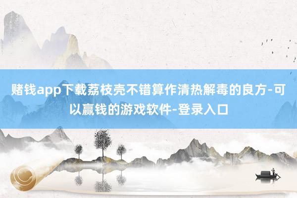 赌钱app下载荔枝壳不错算作清热解毒的良方-可以赢钱的游戏软件-登录入口
