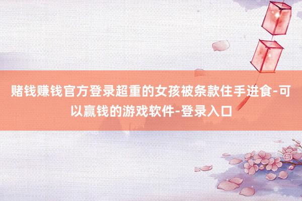 赌钱赚钱官方登录超重的女孩被条款住手进食-可以赢钱的游戏软件-登录入口