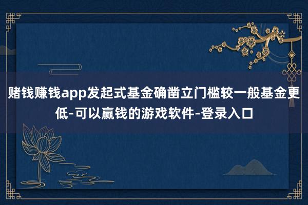 赌钱赚钱app发起式基金确凿立门槛较一般基金更低-可以赢钱的游戏软件-登录入口