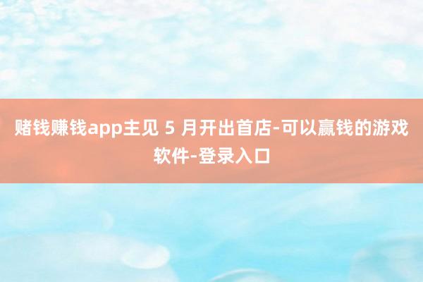 赌钱赚钱app主见 5 月开出首店-可以赢钱的游戏软件-登录入口