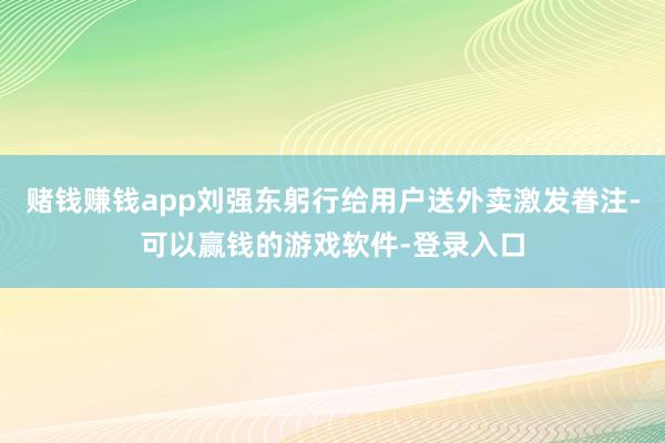 赌钱赚钱app刘强东躬行给用户送外卖激发眷注-可以赢钱的游戏软件-登录入口