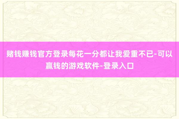 赌钱赚钱官方登录每花一分都让我爱重不已-可以赢钱的游戏软件-登录入口