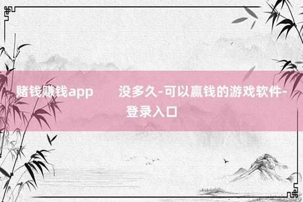 赌钱赚钱app       没多久-可以赢钱的游戏软件-登录入口