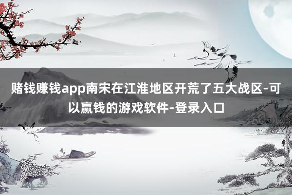 赌钱赚钱app南宋在江淮地区开荒了五大战区-可以赢钱的游戏软件-登录入口