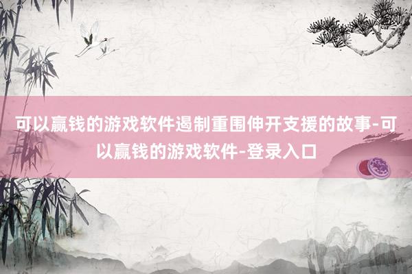 可以赢钱的游戏软件遏制重围伸开支援的故事-可以赢钱的游戏软件-登录入口