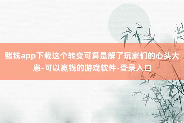赌钱app下载这个转变可算是解了玩家们的心头大患-可以赢钱的游戏软件-登录入口