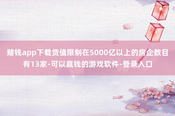赌钱app下载货值限制在5000亿以上的房企数目有13家-可以赢钱的游戏软件-登录入口