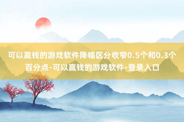 可以赢钱的游戏软件降幅区分收窄0.5个和0.3个百分点-可以赢钱的游戏软件-登录入口